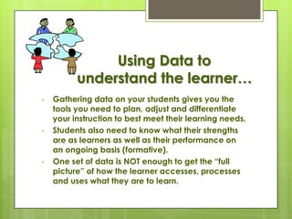 Using Data to
          understand the learner…
•   Gathering data on your students gives you the
    tools you need to plan, adjust and differentiate
    your instruction to best meet their learning needs.
•   Students also need to know what their strengths
    are as learners as well as their performance on
    an ongoing basis (formative).
•   One set of data is NOT enough to get the ―full
    picture‖ of how the learner accesses, processes
    and uses what they are to learn.
 