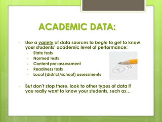 ACADEMIC DATA:
•   Use a variety of data sources to begin to get to know
    your students’ academic level of performance:
    •   State tests
    •   Normed tests
    •   Content pre-assessment
    •   Readiness tests
    •   Local (district/school) assessments

•   But don’t stop there, look to other types of data if
    you really want to know your students, such as…
 
