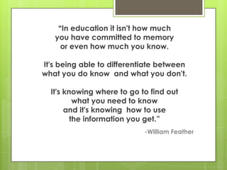 ―In education it isn't how much
   you have committed to memory
     or even how much you know.

It's being able to differentiate between
what you do know and what you don't.

  It's knowing where to go to find out
          what you need to know
       and it's knowing how to use
         the information you get.‖
                            -William Feather
 