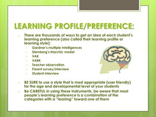 LEARNING PROFILE/PREFERENCE:
 •   There are thousands of ways to get an idea of each student’s
     learning preference (also called their learning profile or
     learning style):
      •   Gardner’s multiple intelligences
      •   Sternberg’s triarchic model
      •   VAK
      •   VARK
      •   Teacher observation
      •   Parent survey/interview
      •   Student interview

 •   BE SURE to use a style that is most appropriate (user friendly)
     for the age and developmental level of your students
 •   Be CAREFUL in using these instruments, be aware that most
     people’s learning preference is a combination of the
     categories with a ―leaning‖ toward one of them
 