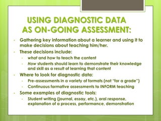 USING DIAGNOSTIC DATA
     AS ON-GOING ASSESSMENT:
•   Gathering key information about a learner and using it to
    make decisions about teaching him/her.
•   These decisions include:
    •   what and how to teach the content
    •   How students should learn to demonstrate their knowledge
        and skill as a result of learning that content
•   Where to look for diagnostic data:
    •   Pre-assessments in a variety of formats (not ―for a grade‖)
    •   Continuous formative assessments to INFORM teaching
•   Some examples of diagnostic tools:
    •   Student writing (journal, essay, etc.), oral response,
        explanation of a process, performance, demonstration
 