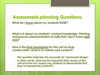 Assessment-planning Questions:
•   What do I know about my students NOW?


•   What is it about my students’ content knowledge, thinking
    and process (demonstration of skill) that I don’t know right
    now?

•   How is the final assessment for this unit of study
    constructed—what is it’s nature and content?

     •   This question indicates the necessity for ―backward design‖
     •   In other words, what are the important take-aways of this
         unit and how do I expect my students to demonstrate that
         they’ve learned the content?)
 