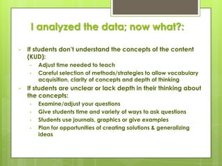 I analyzed the data; now what?:

•   If students don’t understand the concepts of the content
    (KUD):
    •   Adjust time needed to teach
    •   Careful selection of methods/strategies to allow vocabulary
        acquisition, clarity of concepts and depth of thinking
•   If students are unclear or lack depth in their thinking about
    the concepts:
    •   Examine/adjust your questions
    •   Give students time and variety of ways to ask questions
    •   Students use journals, graphics or give examples
    •   Plan for opportunities of creating solutions & generalizing
        ideas
 