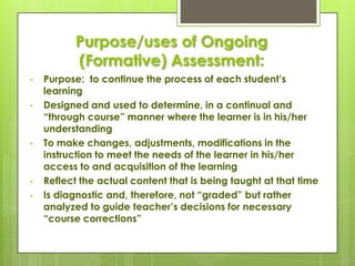 Purpose/uses of Ongoing
          (Formative) Assessment:
•   Purpose: to continue the process of each student’s
    learning
•   Designed and used to determine, in a continual and
    ―through course‖ manner where the learner is in his/her
    understanding
•   To make changes, adjustments, modifications in the
    instruction to meet the needs of the learner in his/her
    access to and acquisition of the learning
•   Reflect the actual content that is being taught at that time
•   Is diagnostic and, therefore, not ―graded‖ but rather
    analyzed to guide teacher’s decisions for necessary
    ―course corrections‖
 