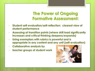 The Power of Ongoing
                    Formative Assessment:
•   Student self-evaluation/self-reflection: clearest view of
    student performance
•   Assessing at transition points (where skill load significantly
    increases and critical thinking deepens/expands)
•   Using exemplars with rubrics is powerful and is
    appropriate in any content and any unit (self-evaluation)
•   Collaborative analysis by
•   teacher groups of student work
 