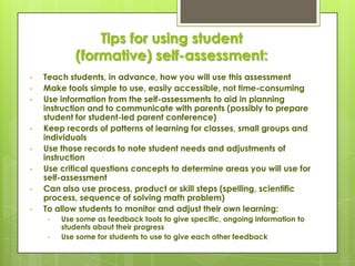 Tips for using student
            (formative) self-assessment:
•   Teach students, in advance, how you will use this assessment
•   Make tools simple to use, easily accessible, not time-consuming
•   Use information from the self-assessments to aid in planning
    instruction and to communicate with parents (possibly to prepare
    student for student-led parent conference)
•   Keep records of patterns of learning for classes, small groups and
    individuals
•   Use those records to note student needs and adjustments of
    instruction
•   Use critical questions concepts to determine areas you will use for
    self-assessment
•   Can also use process, product or skill steps (spelling, scientific
    process, sequence of solving math problem)
•   To allow students to monitor and adjust their own learning:
     •   Use some as feedback tools to give specific, ongoing information to
         students about their progress
     •   Use some for students to use to give each other feedback
 