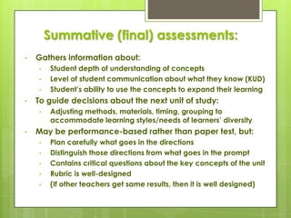 Summative (final) assessments:
•   Gathers information about:
    •    Student depth of understanding of concepts
    •    Level of student communication about what they know (KUD)
    •    Student’s ability to use the concepts to expand their learning
•   To guide decisions about the next unit of study:
    •    Adjusting methods, materials, timing, grouping to
         accommodate learning styles/needs of learners’ diversity
•   May be performance-based rather than paper test, but:
    •    Plan carefully what goes in the directions
    •    Distinguish those directions from what goes in the prompt
    •    Contains critical questions about the key concepts of the unit
    •    Rubric is well-designed
    •    (If other teachers get same results, then it is well designed)
 