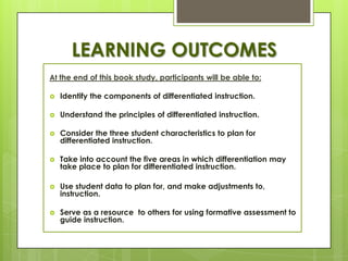 LEARNING OUTCOMES
At the end of this book study, participants will be able to:

   Identify the components of differentiated instruction.

   Understand the principles of differentiated instruction.

   Consider the three student characteristics to plan for
    differentiated instruction.

   Take into account the five areas in which differentiation may
    take place to plan for differentiated instruction.

   Use student data to plan for, and make adjustments to,
    instruction.

   Serve as a resource to others for using formative assessment to
    guide instruction.
 