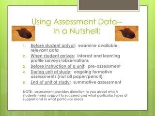 Using Assessment Data--
           In a Nutshell:
1.   Before student arrival: examine available,
     relevant data
2.   When student arrives: interest and learning
     profile surveys/observations
3.   Before instruction of a unit: pre-assessment
4.   During unit of study: ongoing formative
     assessments (not all paper/pencil)
5.   End of unit of study: summative assessment

NOTE: assessment provides direction to you about which
students need support to succeed and what particular types of
support and in what particular areas
 