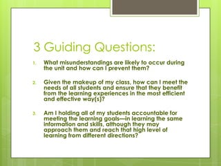 3 Guiding Questions:
1.   What misunderstandings are likely to occur during
     the unit and how can I prevent them?

2.   Given the makeup of my class, how can I meet the
     needs of all students and ensure that they benefit
     from the learning experiences in the most efficient
     and effective way(s)?

3.   Am I holding all of my students accountable for
     meeting the learning goals—in learning the same
     information and skills, although they may
     approach them and reach that high level of
     learning from different directions?
 