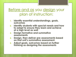 Before and as you design your
      plan of instruction:
1.   Identify essential understandings, goals,
     outcomes
2.   Identify students with special needs and how
     to adapt to ensure they learn and achieve
     at a high level as well
3.   Design formative and summative
     assessments
4.   Design, then deliver pre-assessments based
     on that unit’s summative assessment.
5.   Adjust goals, outcomes based on further
     thinking as designing the assessments
 