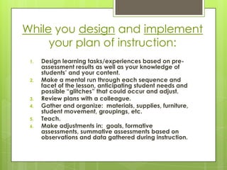 While you design and implement
     your plan of instruction:
 1.   Design learning tasks/experiences based on pre-
      assessment results as well as your knowledge of
      students’ and your content.
 2.   Make a mental run through each sequence and
      facet of the lesson, anticipating student needs and
      possible ―glitches‖ that could occur and adjust.
 3.   Review plans with a colleague.
 4.   Gather and organize: materials, supplies, furniture,
      student movement, groupings, etc.
 5.   Teach.
 6.   Make adjustments in: goals, formative
      assessments, summative assessments based on
      observations and data gathered during instruction.
 