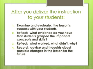 After you deliver the instruction
        to your students:
1.   Examine and evaluate: the lesson’s
     success with your students.
2.   Reflect: what evidence do you have
     that students grasped the important
     concepts and skills?
3.   Reflect: what worked, what didn’t, why?
4.   Record: advice and thoughts about
     possible changes in the lesson for the
     future.
 