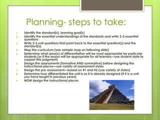 Planning- steps to take:
1.   Identify the standard(s), learning goal(s)
2.   Identify the essential understandings of the standards and write 3-5 essential
     questions
3.   Write 3-5 unit questions that point back to the essential question(s) and the
     standard(s)
4.   Map the curriculum (see sample map on following slide)
5.   Determine what area(s) of differentiation will be most appropriate for particular
     students (or if the lesson will be appropriate for all learners—use student data to
     support this judgment)
6.   Design the assessments (formative AND summative) before designing the
     instructional pieces—use variety of assessment styles
7.   Design the pre-assessment—based on #1 and #6 (use variety of styles)
8.   Determine how differentiated the unit is as it is already designed (if it is a unit
     you have taught in previous years)
9.   NOW design the instructional pieces
 