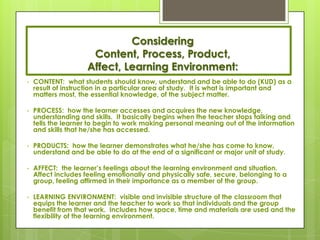 Considering
                      Content, Process, Product,
                     Affect, Learning Environment:
•   CONTENT: what students should know, understand and be able to do (KUD) as a
    result of instruction in a particular area of study. It is what is important and
    matters most, the essential knowledge, of the subject matter.

•   PROCESS: how the learner accesses and acquires the new knowledge,
    understanding and skills. It basically begins when the teacher stops talking and
    tells the learner to begin to work making personal meaning out of the information
    and skills that he/she has accessed.

•   PRODUCTS: how the learner demonstrates what he/she has come to know,
    understand and be able to do at the end of a significant or major unit of study.

•   AFFECT: the learner’s feelings about the learning environment and situation.
    Affect includes feeling emotionally and physically safe, secure, belonging to a
    group, feeling affirmed in their importance as a member of the group.

•   LEARNING ENVIRONMENT: visible and invisible structure of the classroom that
    equips the learner and the teacher to work so that individuals and the group
    benefit from that work. Includes how space, time and materials are used and the
    flexibility of the learning environment.
 