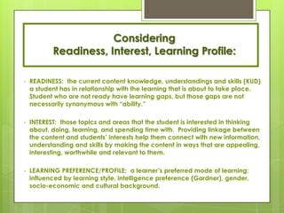 Considering
           Readiness, Interest, Learning Profile:

•   READINESS: the current content knowledge, understandings and skills (KUD)
    a student has in relationship with the learning that is about to take place.
    Student who are not ready have learning gaps, but those gaps are not
    necessarily synonymous with ―ability.‖

•   INTEREST: those topics and areas that the student is interested in thinking
    about, doing, learning, and spending time with. Providing linkage between
    the content and students’ interests help them connect with new information,
    understanding and skills by making the content in ways that are appealing,
    interesting, worthwhile and relevant to them.

•   LEARNING PREFERENCE/PROFILE: a learner’s preferred mode of learning;
    influenced by learning style, intelligence preference (Gardner), gender,
    socio-economic and cultural background.
 