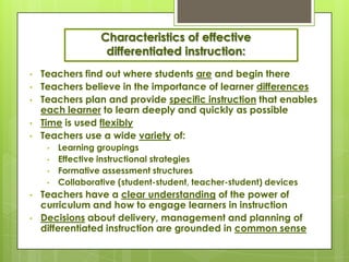 Characteristics of effective
                   differentiated instruction:
•   Teachers find out where students are and begin there
•   Teachers believe in the importance of learner differences
•   Teachers plan and provide specific instruction that enables
    each learner to learn deeply and quickly as possible
•   Time is used flexibly
•   Teachers use a wide variety of:
     •   Learning groupings
     •   Effective instructional strategies
     •   Formative assessment structures
     •   Collaborative (student-student, teacher-student) devices
•   Teachers have a clear understanding of the power of
    curriculum and how to engage learners in instruction
•   Decisions about delivery, management and planning of
    differentiated instruction are grounded in common sense
 