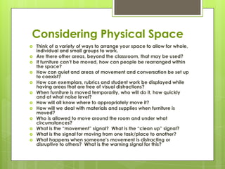 Considering Physical Space
   Think of a variety of ways to arrange your space to allow for whole,
    individual and small groups to work.
   Are there other areas, beyond the classroom, that may be used?
   If furniture can’t be moved, how can people be rearranged within
    the space?
   How can quiet and areas of movement and conversation be set up
    to coexist?
   How can exemplars, rubrics and student work be displayed while
    having areas that are free of visual distractions?
   When furniture is moved temporarily, who will do it, how quickly
    and at what noise level?
   How will all know where to appropriately move it?
   How will we deal with materials and supplies when furniture is
    moved?
   Who is allowed to move around the room and under what
    circumstances?
   What is the ―movement‖ signal? What is the ―clean up‖ signal?
   What is the signal for moving from one task/place to another?
   What happens when someone’s movement is distracting or
    disruptive to others? What is the warning signal for this?
 