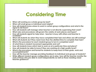 Considering Time
   When will working as a whole group be best?
   When will small group or individual work helpful?
   How will students know where to work in certain group configurations and what is the
    signal to tell them?
   How will students self-manage when teacher is not directly supervising their work?
   What rules and procedures will govern the variety of work places and types?
   How will students signal for help when: teacher is busy with others and teacher is
    available?
   What will students do when they have completed their task and others are still working?
   What will students do if they need more than the allotted time to complete their task?
   What is the procedure for each student/group to turn in completed work?
   At what times is student movement appropriate and not?
   How will students know which task to work on at a particular time and place?
   How will students be able to know if they are working at a high quality level?
   What is the procedure and format for students to keep track of their goals, work and
    accomplishments?
   How will the teacher manage providing feedback to individual and groups of students?
   While different student-group configurations are in play, how will the teacher monitor the
    work of those who are able to work independently as well as those needing closer
    teacher guidance?
 