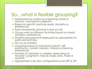 So…what is flexible grouping?
   Determined by evidence of learning needs or
    teacher’s perceptive judgment
   Based on specific learning needs, strengths or
    preferences
   Fluid membership (moving in and out of)
   Groups work on different activities based on needs,
    strengths, preferences
   Students grouped and regrouped as appropriate for
    particular activities
   Occurs as needed
   Grouping based on individual students’ skill
    proficiency, content mastery, interests or learning
    preferences
   Number of members is variable, depending on
    teacher’s judgment, may be single, pairs, triads or
    quartets
   Appropriate in all class configurations-even IEP & AP!
 