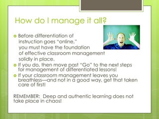 How do I manage it all?
   Before differentiation of
     instruction goes ―online,‖
     you must have the foundation
     of effective classroom management
     solidly in place.
   If you do, then move past ―Go‖ to the next steps
    for management of differentiated lessons!
   If your classroom management leaves you
    breathless—and not in a good way, get that taken
    care of first!

REMEMBER: Deep and authentic learning does not
take place in chaos!
 