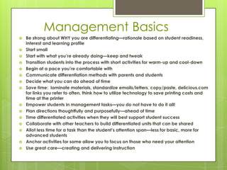 Management Basics
   Be strong about WHY you are differentiating—rationale based on student readiness,
    interest and learning profile
   Start small
   Start with what you’re already doing—keep and tweak
   Transition students into the process with short activities for warm-up and cool-down
   Begin at a pace you’re comfortable with
   Communicate differentiation methods with parents and students
   Decide what you can do ahead of time
   Save time: laminate materials, standardize emails/letters, copy/paste, delicious.com
    for links you refer to often, think how to utilize technology to save printing costs and
    time at the printer
   Empower students in management tasks—you do not have to do it all!
   Plan directions thoughtfully and purposefully—ahead of time
   Time differentiated activities when they will best support student success
   Collaborate with other teachers to build differentiated units that can be shared
   Allot less time for a task than the student’s attention span—less for basic, more for
    advanced students
   Anchor activities for some allow you to focus on those who need your attention
   Use great care—creating and delivering instruction
 