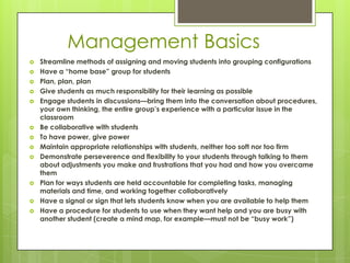 Management Basics
   Streamline methods of assigning and moving students into grouping configurations
   Have a ―home base‖ group for students
   Plan, plan, plan
   Give students as much responsibility for their learning as possible
   Engage students in discussions—bring them into the conversation about procedures,
    your own thinking, the entire group’s experience with a particular issue in the
    classroom
   Be collaborative with students
   To have power, give power
   Maintain appropriate relationships with students, neither too soft nor too firm
   Demonstrate perseverence and flexibility to your students through talking to them
    about adjustments you make and frustrations that you had and how you overcame
    them
   Plan for ways students are held accountable for completing tasks, managing
    materials and time, and working together collaboratively
   Have a signal or sign that lets students know when you are available to help them
   Have a procedure for students to use when they want help and you are busy with
    another student (create a mind map, for example—must not be ―busy work‖)
 