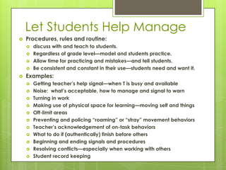 Let Students Help Manage
   Procedures, rules and routine:
       discuss with and teach to students.
       Regardless of grade level—model and students practice.
       Allow time for practicing and mistakes—and tell students.
       Be consistent and constant in their use—students need and want it.
   Examples:
       Getting teacher’s help signal—when T is busy and available
       Noise: what’s acceptable, how to manage and signal to warn
       Turning in work
       Making use of physical space for learning—moving self and things
       Off-limit areas
       Preventing and policing ―roaming‖ or ―stray‖ movement behaviors
       Teacher’s acknowledgement of on-task behaviors
       What to do if (authentically) finish before others
       Beginning and ending signals and procedures
       Resolving conflicts—especially when working with others
       Student record keeping
 