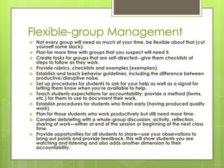Flexible-group Management
   Not every group will need as much of your time, be flexible about that (cut
    yourself some slack).
   Plan for more time with groups that you suspect will need it.
   Create tasks for groups that are self-directed--give them checklists of
    steps to follow as they work.
   Provide rubrics, checklists and examples (exemplars).
   Establish and teach behavior guidelines, including the difference between
    productive/disruptive noise.
   Set up procedures for students to ask for your help as well as a signal for
    letting them know when you’re available to help.
   Teach students expectations for accountability; provide a method (forms,
    etc.) for them to use to document their work.
   Establish procedures for students who finish early (having produced quality
    work).
   Plan for those students who work productively but still need more time.
   Consider debriefing with a whole-group discussion, activity, reflection,
    sharing of work—either at end of the session or beginning of the next class
    time.
   Provide opportunities for all students to share—use your observations to
    bring out points and provide feedback, this will show students you are
    watching and listening and also adds another dimension to their
    accountability.
 