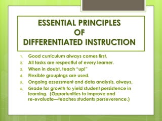 ESSENTIAL PRINCIPLES
             OF
 DIFFERENTIATED INSTRUCTION
1.   Good curriculum always comes first.
2.   All tasks are respectful of every learner.
3.   When in doubt, teach ―up!‖
4.   Flexible groupings are used.
5.   Ongoing assessment and data analysis, always.
6.   Grade for growth to yield student persistence in
     learning. (Opportunities to improve and
     re-evaluate—teaches students perseverence.)
 