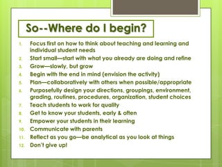 So--Where do I begin?
1.    Focus first on how to think about teaching and learning and
      individual student needs
2.    Start small—start with what you already are doing and refine
3.    Grow—slowly, but grow
4.    Begin with the end in mind (envision the activity)
5.    Plan—collaboratively with others when possible/appropriate
6.    Purposefully design your directions, groupings, environment,
      grading, routines, procedures, organization, student choices
7.    Teach students to work for quality
8.    Get to know your students, early & often
9.    Empower your students in their learning
10.   Communicate with parents
11.   Reflect as you go—be analytical as you look at things
12.   Don’t give up!
 