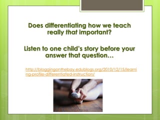 Does differentiating how we teach
       really that important?

Listen to one child’s story before your
        answer that question…

http://bloggingonthebay.edublogs.org/2010/12/15/learni
ng-profile-differentiated-instruction/
 