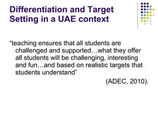 Differentiation and Target Setting in a UAE context “ teaching ensures that all students are challenged and supported…what they offer all students will be challenging, interesting and fun…and based on realistic targets that students understand”  (ADEC, 2010). 