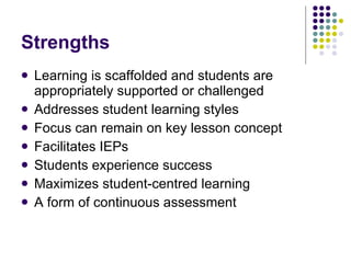 Strengths Learning is scaffolded and students are appropriately supported or challenged Addresses student learning styles Focus can remain on key lesson concept Facilitates IEPs Students experience success Maximizes student-centred learning A form of continuous assessment 