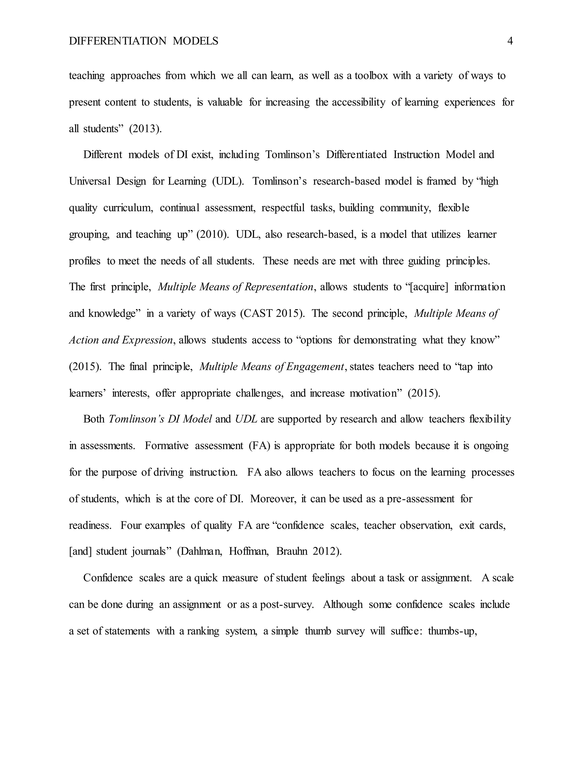 DIFFERENTIATION MODELS 4
teaching approaches from which we all can learn, as well as a toolbox with a variety of ways to
present content to students, is valuable for increasing the accessibility of learning experiences for
all students” (2013).
Different models of DI exist, including Tomlinson’s Differentiated Instruction Model and
Universal Design for Learning (UDL). Tomlinson’s research-based model is framed by “high
quality curriculum, continual assessment, respectful tasks, building community, flexible
grouping, and teaching up” (2010). UDL, also research-based, is a model that utilizes learner
profiles to meet the needs of all students. These needs are met with three guiding principles.
The first principle, Multiple Means of Representation, allows students to “[acquire] information
and knowledge” in a variety of ways (CAST 2015). The second principle, Multiple Means of
Action and Expression, allows students access to “options for demonstrating what they know”
(2015). The final principle, Multiple Means of Engagement, states teachers need to “tap into
learners’ interests, offer appropriate challenges, and increase motivation” (2015).
Both Tomlinson’s DI Model and UDL are supported by research and allow teachers flexibility
in assessments. Formative assessment (FA) is appropriate for both models because it is ongoing
for the purpose of driving instruction. FA also allows teachers to focus on the learning processes
of students, which is at the core of DI. Moreover, it can be used as a pre-assessment for
readiness. Four examples of quality FA are “confidence scales, teacher observation, exit cards,
[and] student journals” (Dahlman, Hoffman, Brauhn 2012).
Confidence scales are a quick measure of student feelings about a task or assignment. A scale
can be done during an assignment or as a post-survey. Although some confidence scales include
a set of statements with a ranking system, a simple thumb survey will suffice: thumbs-up,
 
