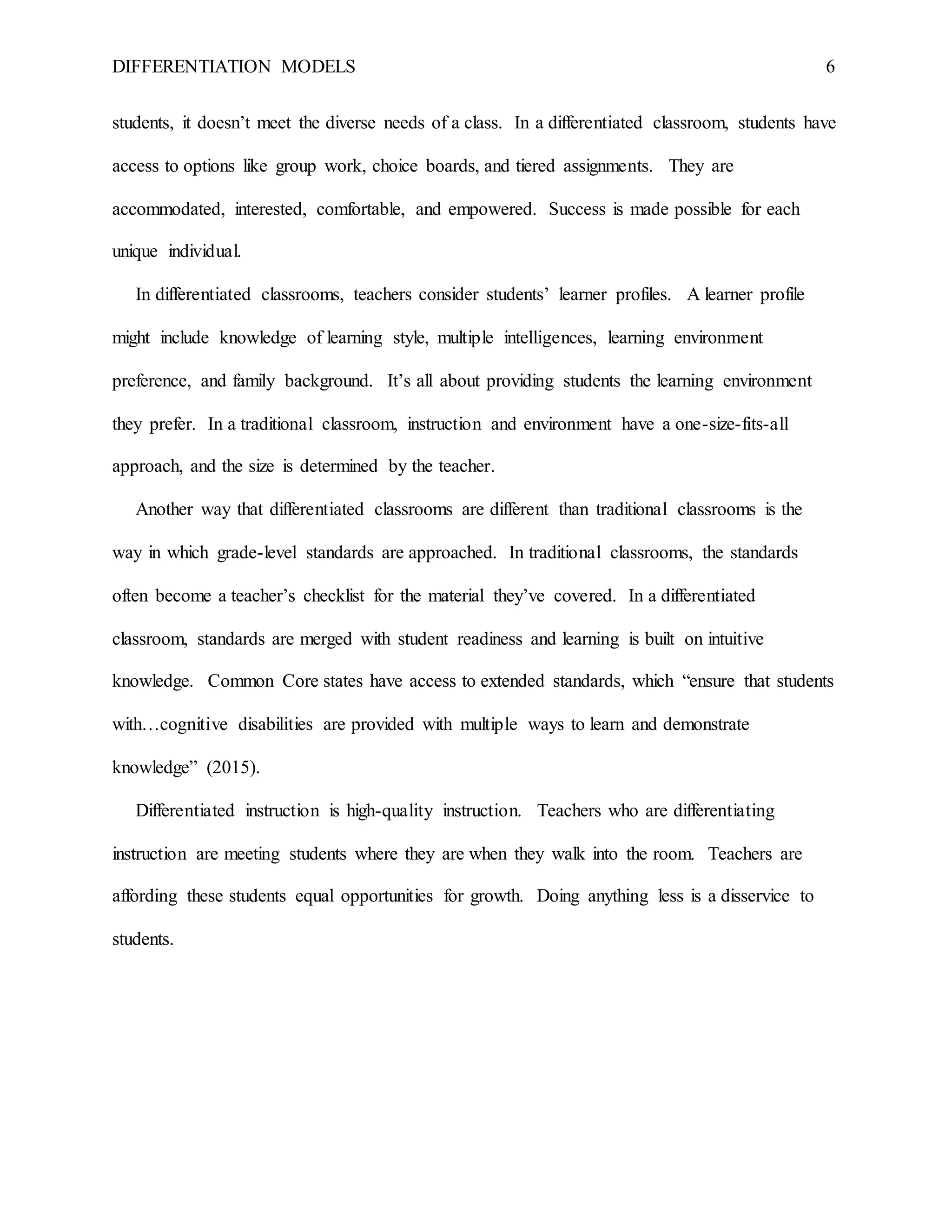 DIFFERENTIATION MODELS 6
students, it doesn’t meet the diverse needs of a class. In a differentiated classroom, students have
access to options like group work, choice boards, and tiered assignments. They are
accommodated, interested, comfortable, and empowered. Success is made possible for each
unique individual.
In differentiated classrooms, teachers consider students’ learner profiles. A learner profile
might include knowledge of learning style, multiple intelligences, learning environment
preference, and family background. It’s all about providing students the learning environment
they prefer. In a traditional classroom, instruction and environment have a one-size-fits-all
approach, and the size is determined by the teacher.
Another way that differentiated classrooms are different than traditional classrooms is the
way in which grade-level standards are approached. In traditional classrooms, the standards
often become a teacher’s checklist for the material they’ve covered. In a differentiated
classroom, standards are merged with student readiness and learning is built on intuitive
knowledge. Common Core states have access to extended standards, which “ensure that students
with…cognitive disabilities are provided with multiple ways to learn and demonstrate
knowledge” (2015).
Differentiated instruction is high-quality instruction. Teachers who are differentiating
instruction are meeting students where they are when they walk into the room. Teachers are
affording these students equal opportunities for growth. Doing anything less is a disservice to
students.
 