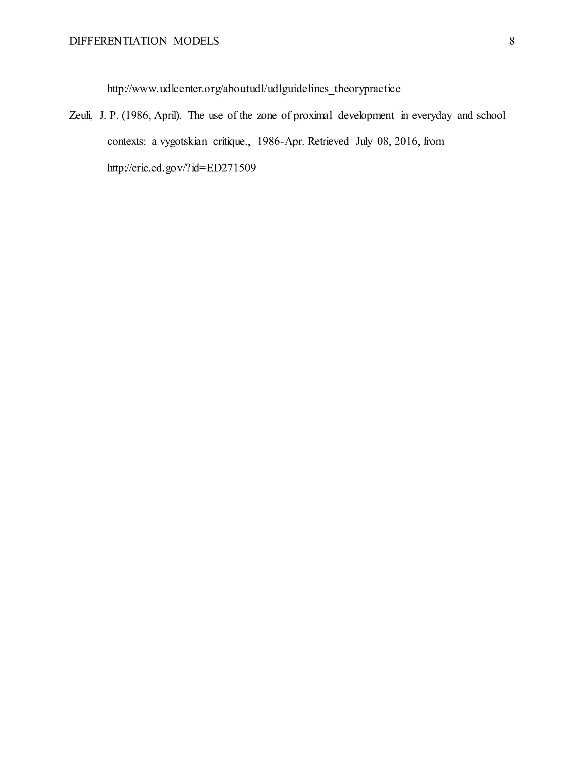 DIFFERENTIATION MODELS 8
http://www.udlcenter.org/aboutudl/udlguidelines_theorypractice
Zeuli, J. P. (1986, April). The use of the zone of proximal development in everyday and school
contexts: a vygotskian critique., 1986-Apr. Retrieved July 08, 2016, from
http://eric.ed.gov/?id=ED271509
 