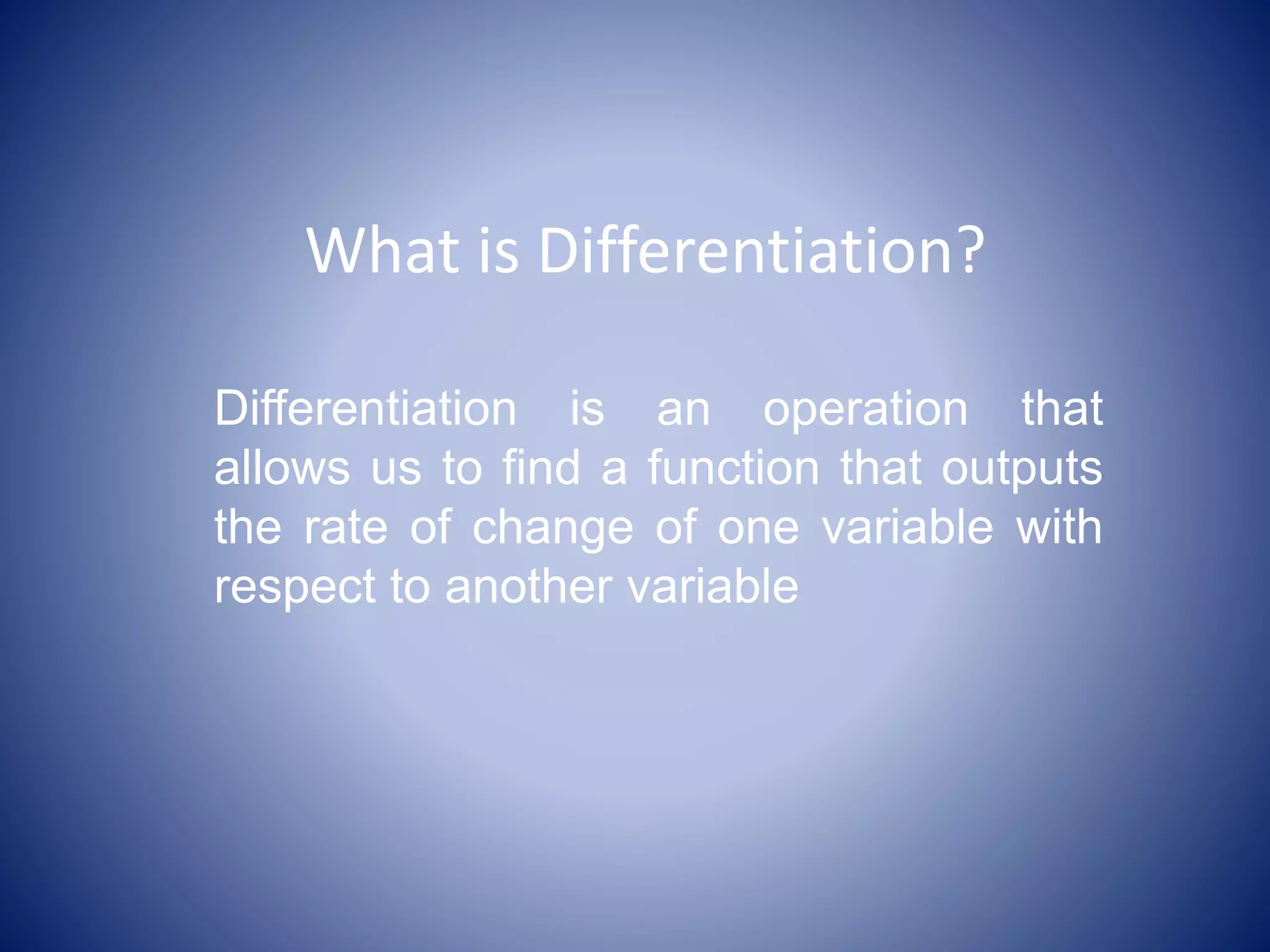 What is Differentiation?
Differentiation is an operation that
allows us to find a function that outputs
the rate of change of one variable with
respect to another variable
 