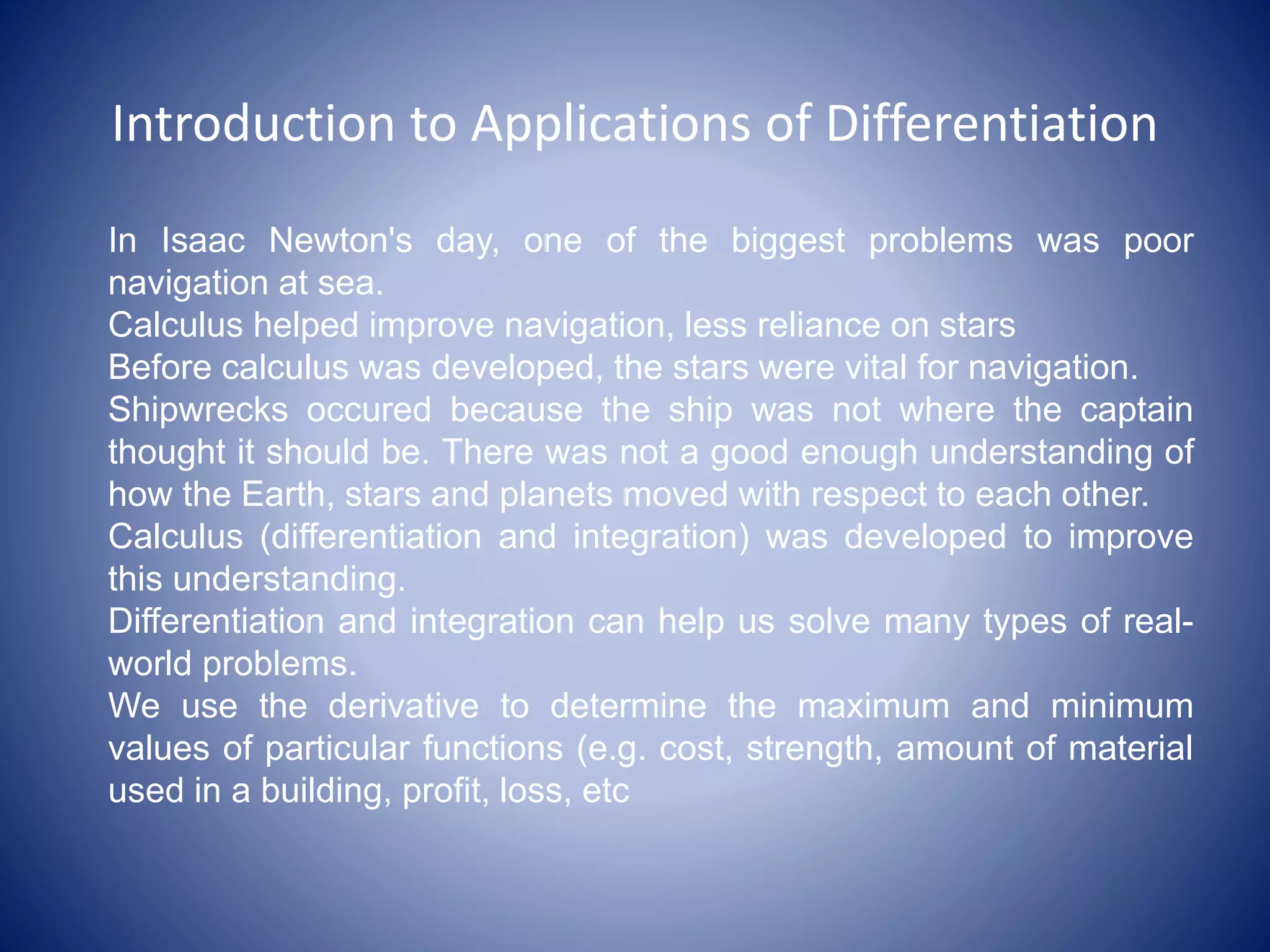 Introduction to Applications of Differentiation
In Isaac Newton's day, one of the biggest problems was poor
navigation at sea.
Calculus helped improve navigation, less reliance on stars
Before calculus was developed, the stars were vital for navigation.
Shipwrecks occured because the ship was not where the captain
thought it should be. There was not a good enough understanding of
how the Earth, stars and planets moved with respect to each other.
Calculus (differentiation and integration) was developed to improve
this understanding.
Differentiation and integration can help us solve many types of real-
world problems.
We use the derivative to determine the maximum and minimum
values of particular functions (e.g. cost, strength, amount of material
used in a building, profit, loss, etc
 