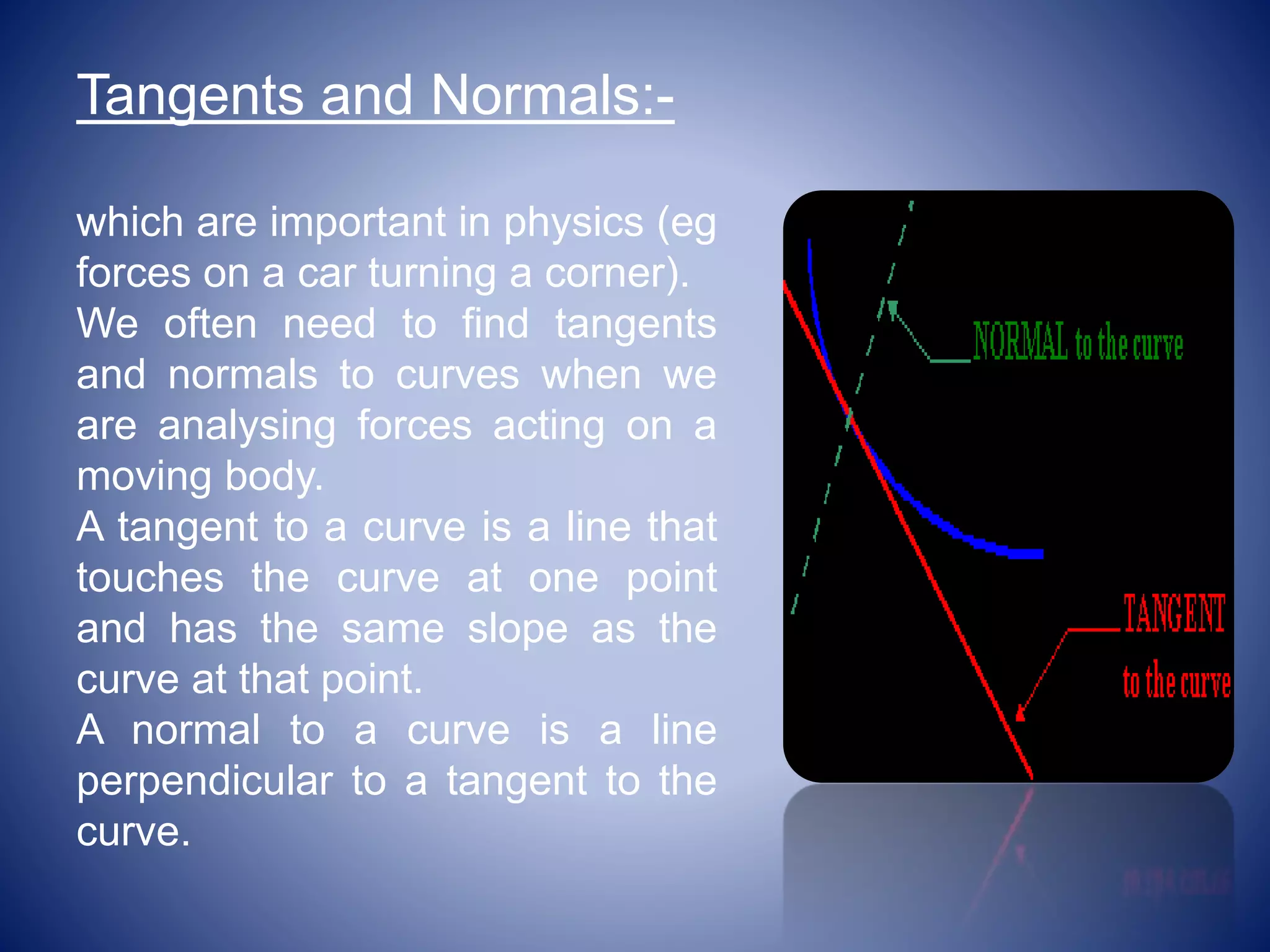 Tangents and Normals:-
which are important in physics (eg
forces on a car turning a corner).
We often need to find tangents
and normals to curves when we
are analysing forces acting on a
moving body.
A tangent to a curve is a line that
touches the curve at one point
and has the same slope as the
curve at that point.
A normal to a curve is a line
perpendicular to a tangent to the
curve.
 