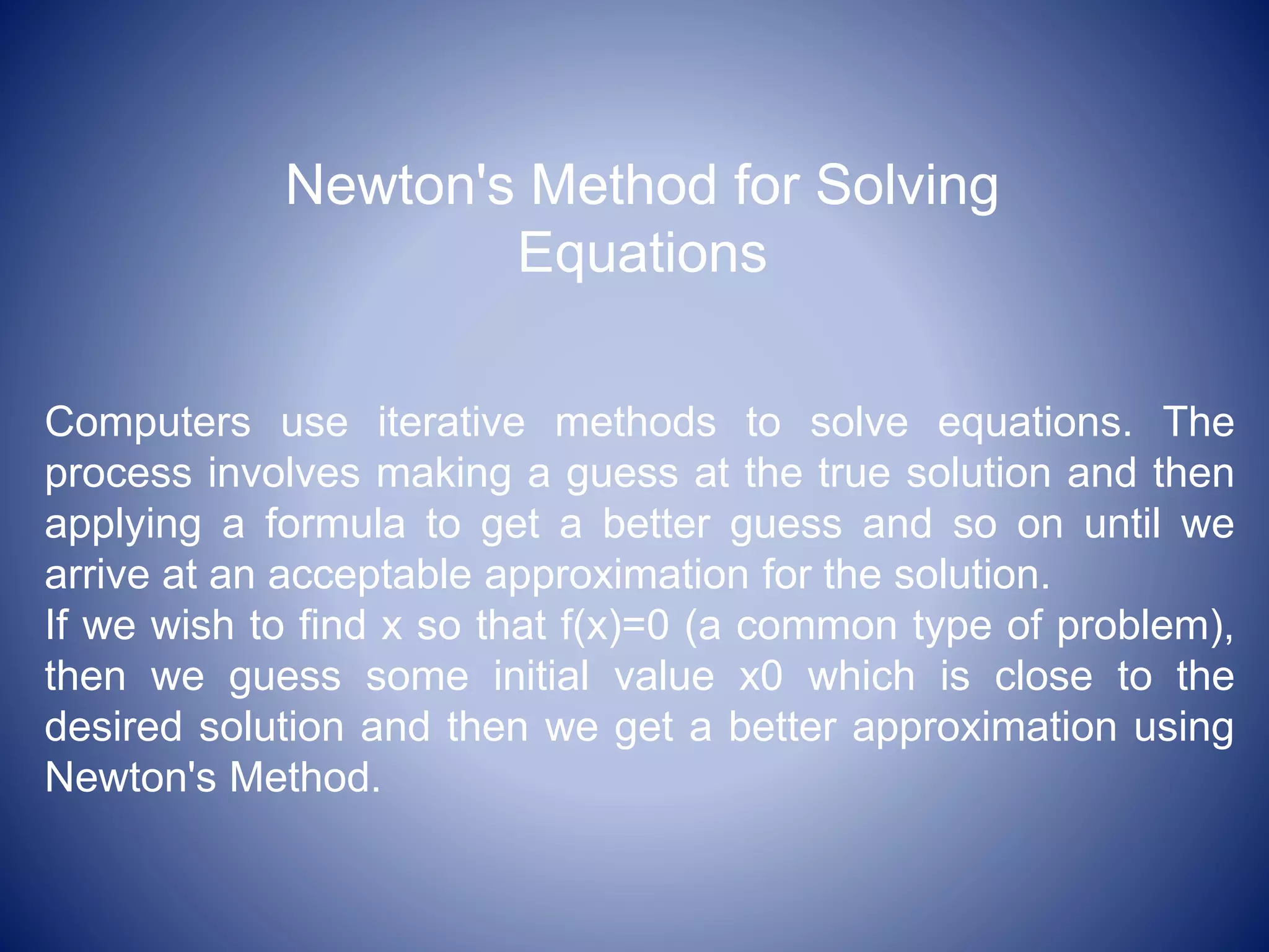 Newton's Method for Solving
Equations
Computers use iterative methods to solve equations. The
process involves making a guess at the true solution and then
applying a formula to get a better guess and so on until we
arrive at an acceptable approximation for the solution.
If we wish to find x so that f(x)=0 (a common type of problem),
then we guess some initial value x0 which is close to the
desired solution and then we get a better approximation using
Newton's Method.
 