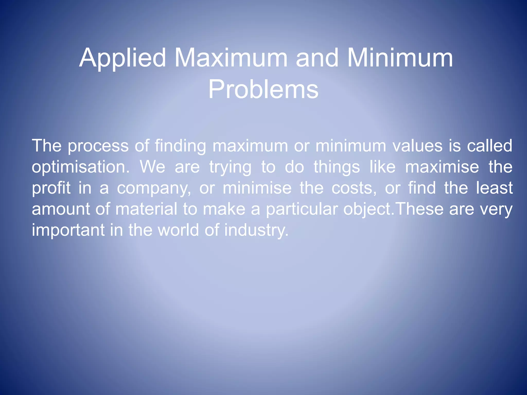 Applied Maximum and Minimum
Problems
The process of finding maximum or minimum values is called
optimisation. We are trying to do things like maximise the
profit in a company, or minimise the costs, or find the least
amount of material to make a particular object.These are very
important in the world of industry.
 
