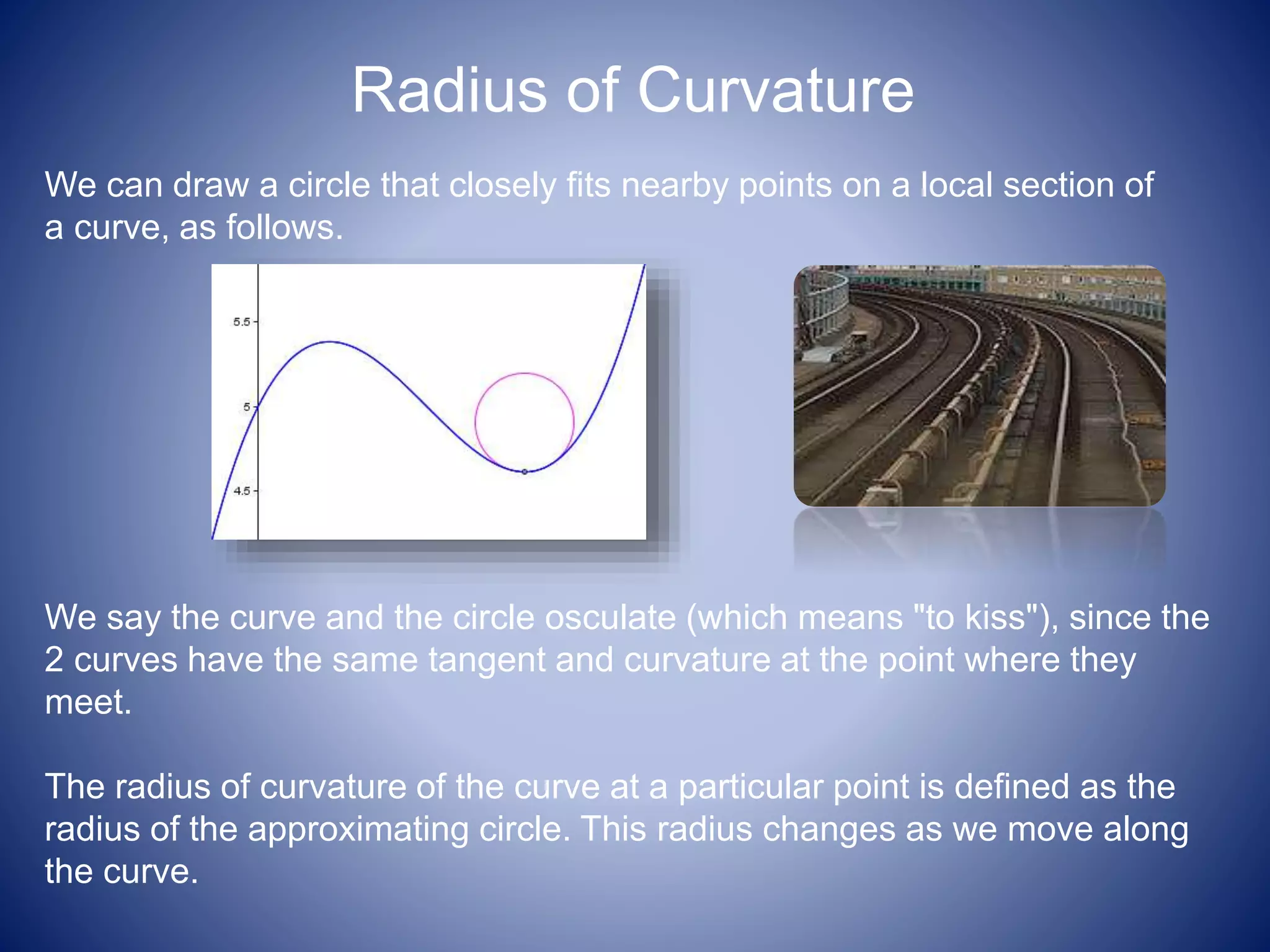 Radius of Curvature
We can draw a circle that closely fits nearby points on a local section of
a curve, as follows.
We say the curve and the circle osculate (which means "to kiss"), since the
2 curves have the same tangent and curvature at the point where they
meet.
The radius of curvature of the curve at a particular point is defined as the
radius of the approximating circle. This radius changes as we move along
the curve.
 