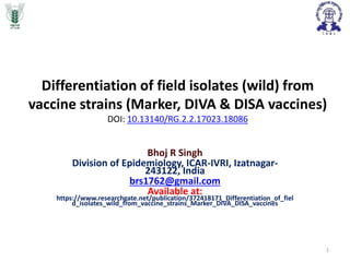 Differentiation of field isolates (wild) from
vaccine strains (Marker, DIVA & DISA vaccines)
DOI: 10.13140/RG.2.2.17023.18086
Bhoj R Singh
Division of Epidemiology, ICAR-IVRI, Izatnagar-
243122, India
brs1762@gmail.com
Available at:
https://www.researchgate.net/publication/372418171_Differentiation_of_fiel
d_isolates_wild_from_vaccine_strains_Marker_DIVA_DISA_vaccines
1
 