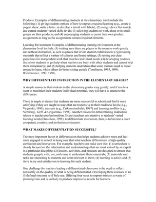 Products. Examples of differentiating products at the elementary level include the
following: (1) giving students options of how to express required learning (e.g., create a
puppet show, write a letter, or develop a mural with labels); (2) using rubrics that match
and extend students' varied skills levels; (3) allowing students to work alone or in small
groups on their products; and (4) encouraging students to create their own product
assignments as long as the assignments contain required elements.
Learning Environment. Examples of differentiating learning environment at the
elementary level include: (1) making sure there are places in the room to work quietly
and without distraction, as well as places that invite student collaboration; (2) providing
materials that reflect a variety of cultures and home settings; (3) setting out clear
guidelines for independent work that matches individual needs; (4) developing routines
that allow students to get help when teachers are busy with other students and cannot help
them immediately; and (5) helping students understand that some learners need to move
around to learn, while others do better sitting quietly (Tomlinson, 1995, 1999;
Winebrenner, 1992, 1996).
WHY DIFFERENTIATE INSTRUCTION IN THE ELEMENTARY GRADES?
A simple answer is that students in the elementary grades vary greatly, and if teachers
want to maximize their students' individual potential, they will have to attend to the
differences.
There is ample evidence that students are more successful in school and find it more
satisfying if they are taught in ways that are responsive to their readiness levels (e.g.,
Vygotsky, 1986), interests (e.g., Csikszentmihalyi, 1997) and learning profiles (e.g.,
Sternberg, Torff, & Grigorenko, 1998). Another reason for differentiating instruction
relates to teacher professionalism. Expert teachers are attentive to students' varied
learning needs (Danielson, 1996); to differentiate instruction, then, is to become a more
competent, creative, and professional educator.
WHAT MAKES DIFFERENTIATION SUCCESSFUL?
The most important factor in differentiation that helps students achieve more and feel
more engaged in school is being sure that what teachers differentiate is high-quality
curriculum and instruction. For example, teachers can make sure that: (1) curriculum is
clearly focused on the information and understandings that are most valued by an expert
in a particular discipline; (2) lessons, activities, and products are designed to ensure that
students grapple with, use, and come to understand those essentials; (3) materials and
tasks are interesting to students and seem relevant to them; (4) learning is active; and (5)
there is joy and satisfaction in learning for each student.
One challenge for teachers leading a differentiated classroom is the need to reflect
constantly on the quality of what is being differentiated. Developing three avenues to an
ill-defined outcome is of little use. Offering four ways to express trivia is a waste of
planning time and is unlikely to produce impressive results for learners.
 