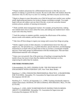 * Prepare students and parents for a differentiated classroom so that they are your
partners in making it a good fit for everyone. Be sure to talk often with students about the
classroom--why it is the way it is, how it is working, and what everyone can do to help.
* Begin to change at a pace that pushes you a little bit beyond your comfort zone--neither
totally duplicating past practice nor trying to change everything overnight. You might
begin with just one subject, just one time of the day, or just one curricular element
(content, process, product, or learning environment).
* Think carefully about management routines--for example, giving directions, making
sure students know how to move about the room, and making sure students know where
to put work when they finish it.
* Teach the routines to students carefully, monitor the effectiveness of the routines,
discuss results with students, and fine tune together.
* Take time off from change to regain your energy and to assess how things are going.
* Build a support system of other educators. Let administrators know how they can
support you. Ask specialists (e.g., in gifted education, special education, second language
instruction) to co-teach with you from time to time so you have a second pair of hands
and eyes. Form study groups on differentiation with like-minded peers. Plan and share
differentiated materials with colleagues.
* Enjoy your own growth. One of the great joys of teaching is recognizing that the
teacher always has more to learn than the students and that learning is no less
empowering for adults than for students.
FOR MORE INFORMATION
Csikszentmihalyi, M. (1997). FINDING FLOW: THE PSYCHOLOGY OF
ENGAGEMENT WITH EVERYDAY LIFE. New York: Basic Books.
Danielson, C. (1996). ENHANCING PROFESSIONAL PRACTICE: A FRAMEWORK
FOR TEACHING. Alexandria, VA: Association for Supervision and Curriculum
Development. ED 403 245.
Sternberg, R. J., Torff, B., & Grigorenko, E. L. (1998). Teaching triarchically improves
student achievement. JOURNAL OF EDUCATIONAL PSYCHOLOGY, 90(3), 374-384.
EJ 576 492.
Tomlinson, C. (1995). HOW TO DIFFERENTIATE INSTRUCTION IN MIXED-
ABILITY CLASSROOMS. Alexandria, VA: Association for Supervision and
Curriculum Development. ED 386 301.
 