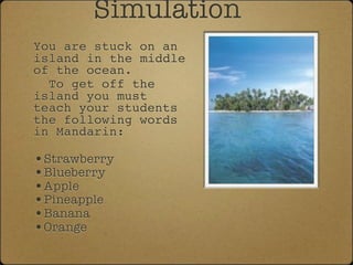 Simulation
You are stuck on an
island in the middle
of the ocean.
  To get off the
island you must
teach your students
the following words
in Mandarin:

•Strawberry
•Blueberry
•Apple
•Pineapple
•Banana
•Orange
 