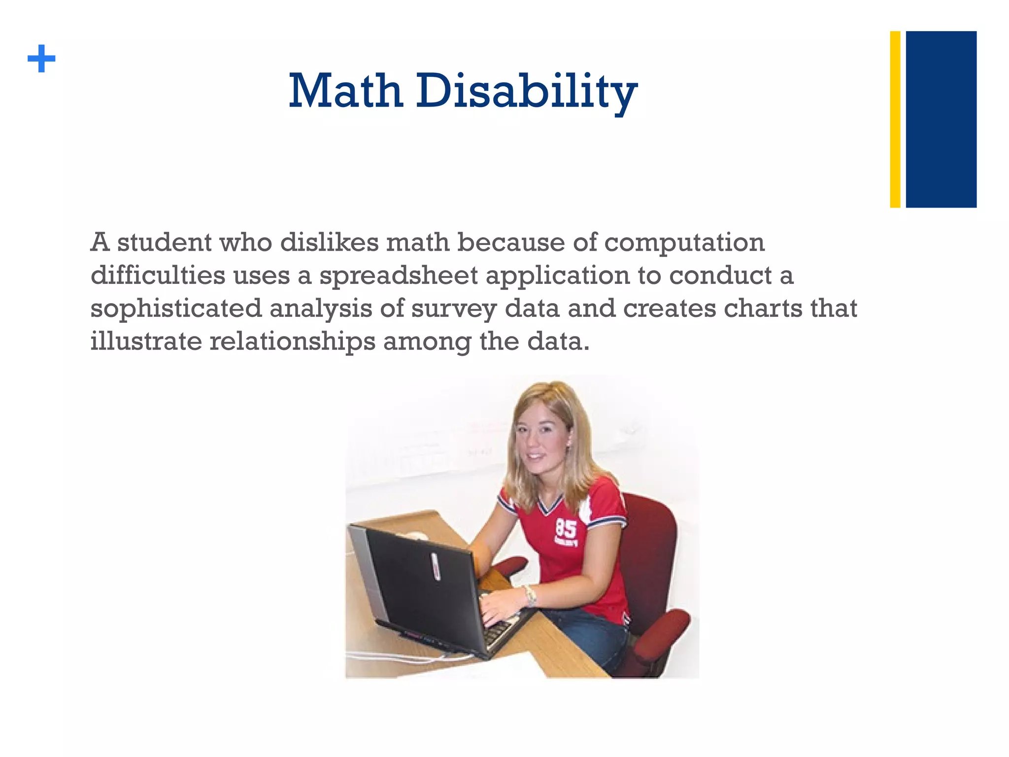Math Disability  A student who dislikes math because of computation difficulties uses a spreadsheet application to conduct a sophisticated analysis of survey data and creates charts that illustrate relationships among the data. + 