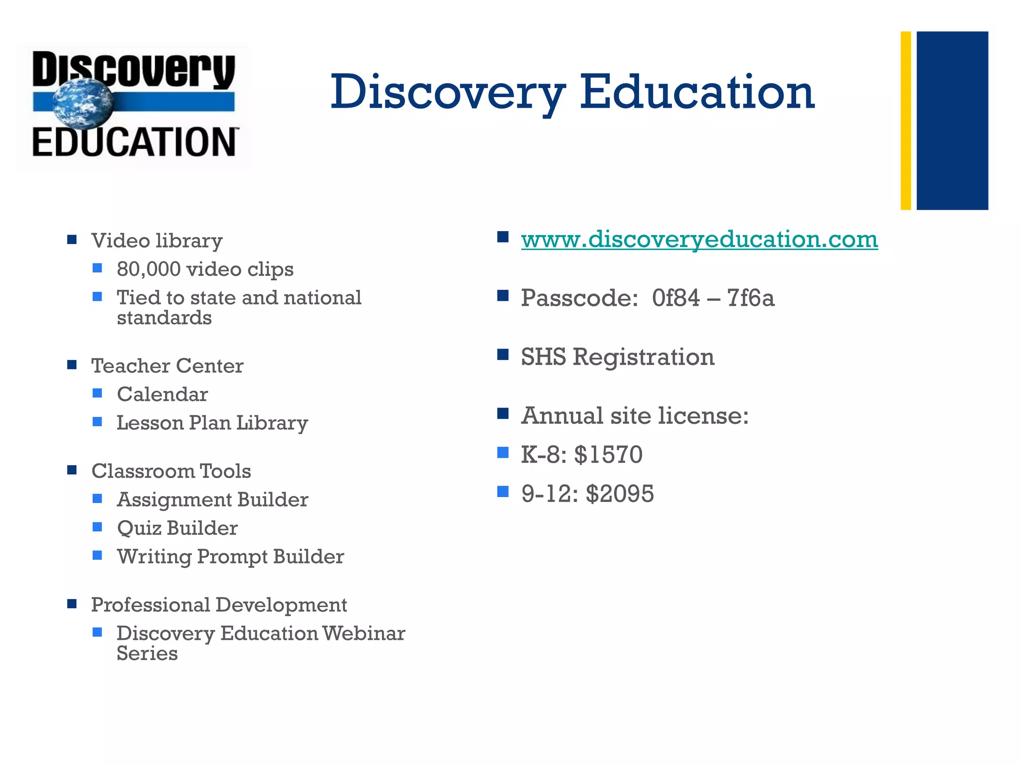 Discovery Education Video library 80,000 video clips  Tied to state and national standards  Teacher Center Calendar Lesson Plan Library  Classroom Tools Assignment Builder Quiz Builder Writing Prompt Builder Professional Development Discovery Education Webinar Series + www.discoveryeducation.com Passcode:  0f84 – 7f6a SHS Registration Annual site license: K-8: $1570 9-12: $2095 