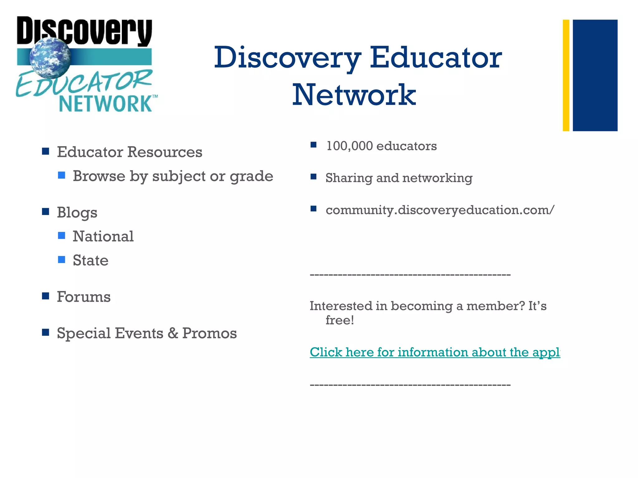 Discovery Educator Network  Educator Resources Browse by subject or grade  Blogs National  State Forums Special Events & Promos + 100,000 educators Sharing and networking community.discoveryeducation.com/ ------------------------------------------- Interested in becoming a member? It’s free! Click here for information about the application process  ------------------------------------------- 